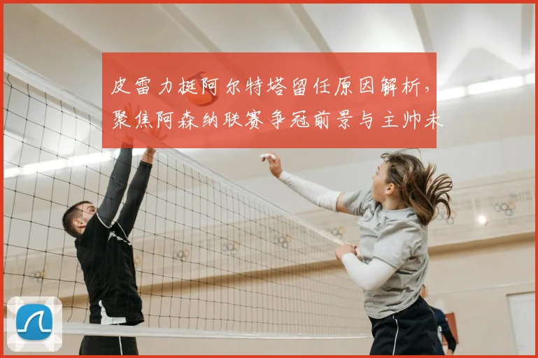 皮雷力挺阿尔特塔留任原因解析，聚焦阿森纳联赛争冠前景与主帅未来