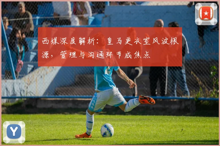 西媒深度解析：皇马更衣室风波根源，管理与沟通环节成焦点