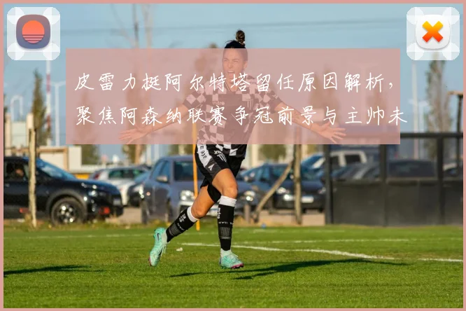 皮雷力挺阿尔特塔留任原因解析，聚焦阿森纳联赛争冠前景与主帅未来