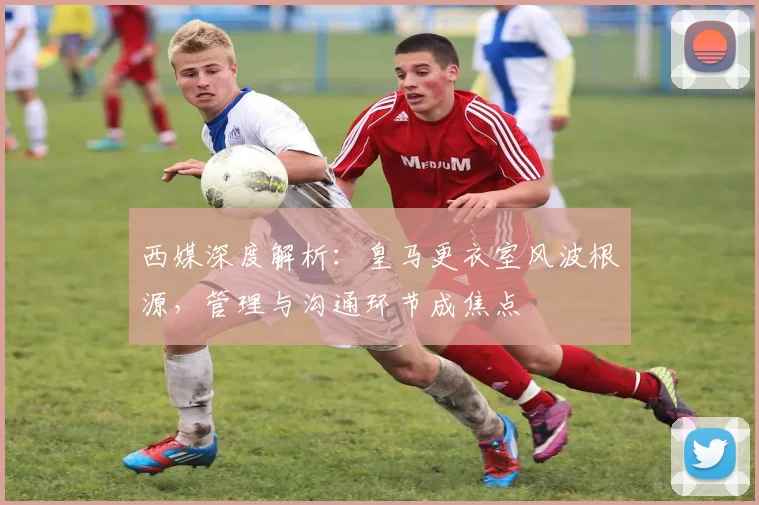 西媒深度解析：皇马更衣室风波根源，管理与沟通环节成焦点